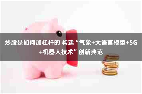 炒股是如何加杠杆的 构建“气象+大语言模型+5G+机器人技术”创新典范