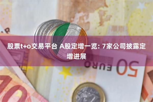 股票t+o交易平台 A股定增一览: 7家公司披露定增进展