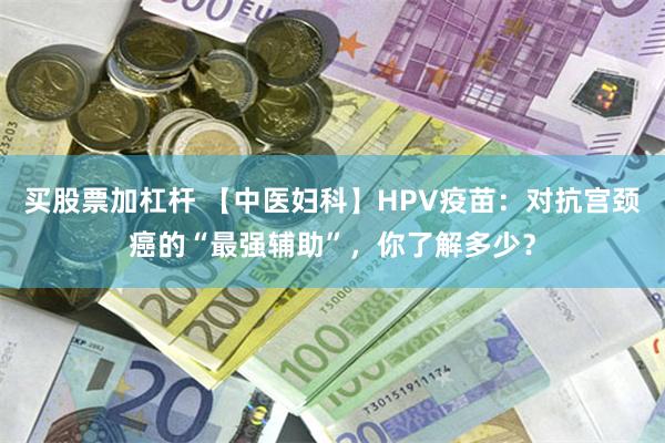 买股票加杠杆 【中医妇科】HPV疫苗：对抗宫颈癌的“最强辅助”，你了解多少？