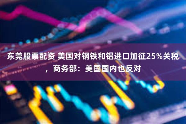 东莞股票配资 美国对钢铁和铝进口加征25%关税，商务部：美国国内也反对