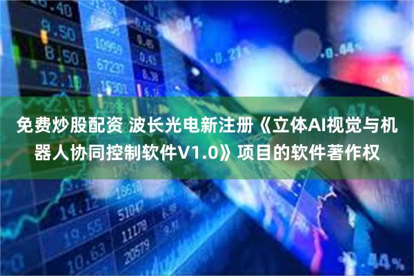 免费炒股配资 波长光电新注册《立体AI视觉与机器人协同控制软件V1.0》项目的软件著作权