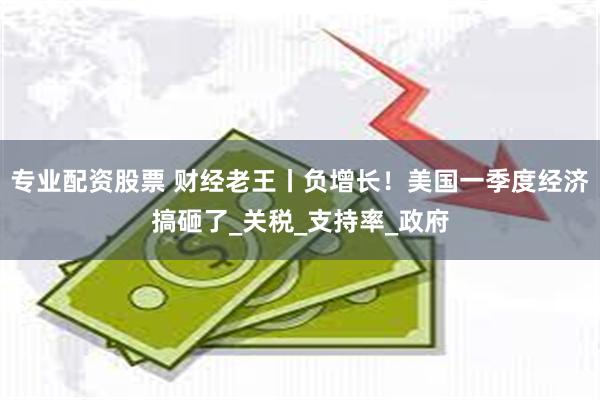 专业配资股票 财经老王丨负增长！美国一季度经济搞砸了_关税_支持率_政府