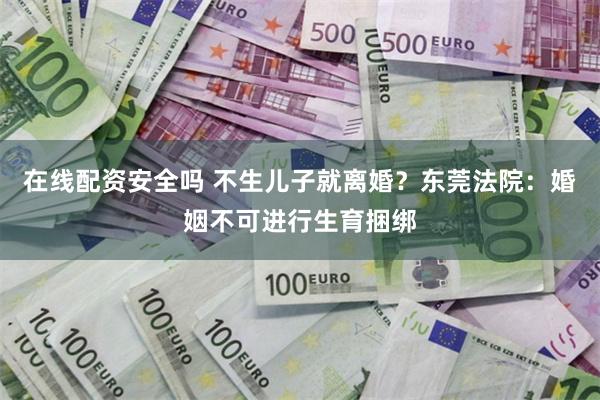 在线配资安全吗 不生儿子就离婚？东莞法院：婚姻不可进行生育捆绑
