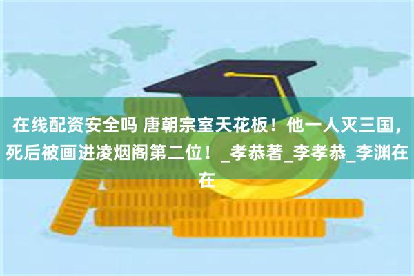 在线配资安全吗 唐朝宗室天花板！他一人灭三国，死后被画进凌烟阁第二位！_孝恭著_李孝恭_李渊在
