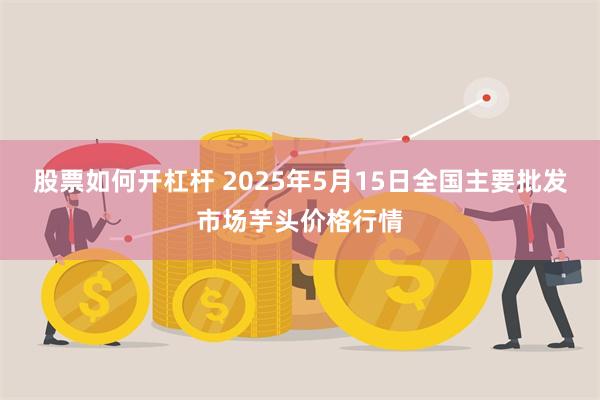 股票如何开杠杆 2025年5月15日全国主要批发市场芋头价格行情