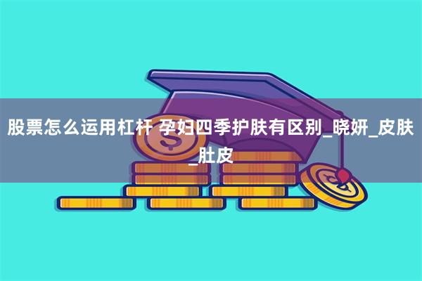 股票怎么运用杠杆 孕妇四季护肤有区别_晓妍_皮肤_肚皮