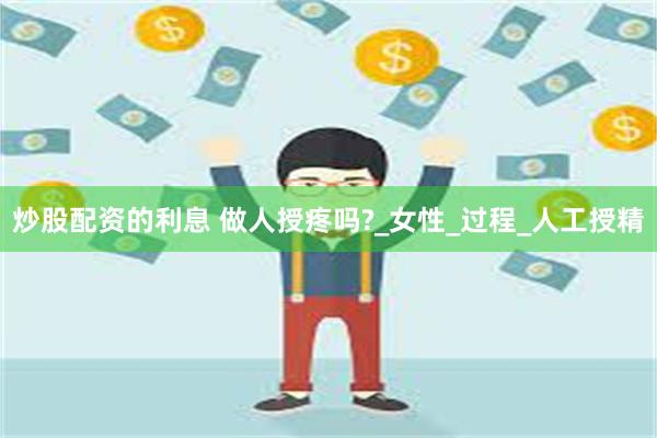 炒股配资的利息 做人授疼吗?_女性_过程_人工授精