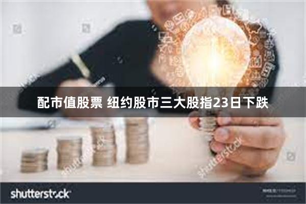 配市值股票 纽约股市三大股指23日下跌