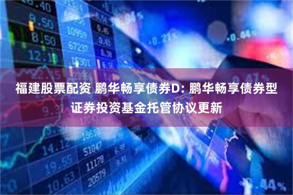福建股票配资 鹏华畅享债券D: 鹏华畅享债券型证券投资基金托管协议更新