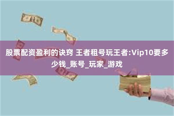 股票配资盈利的诀窍 王者租号玩王者:Vip10要多少钱_账号_玩家_游戏