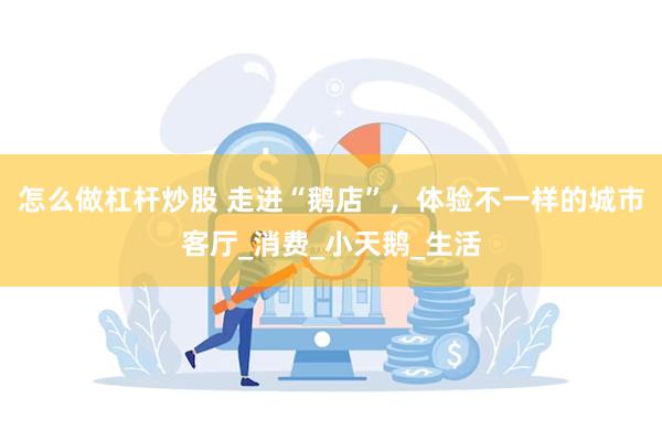 怎么做杠杆炒股 走进“鹅店”，体验不一样的城市客厅_消费_小天鹅_生活