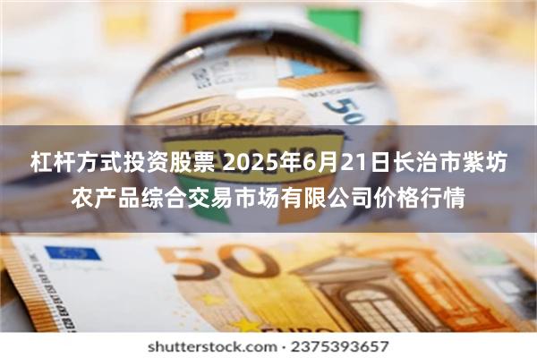 杠杆方式投资股票 2025年6月21日长治市紫坊农产品综合交易市场有限公司价格行情