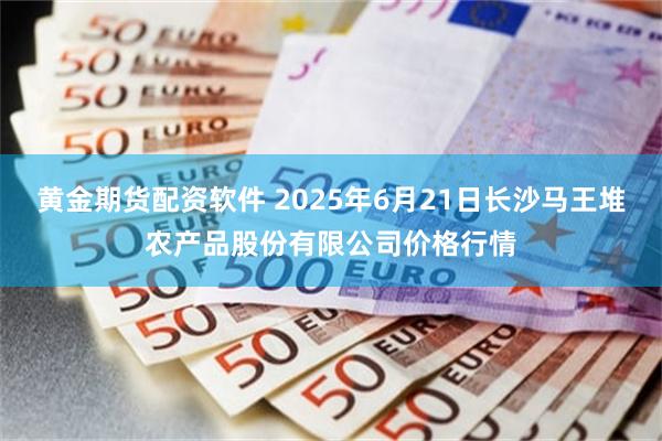 黄金期货配资软件 2025年6月21日长沙马王堆农产品股份有限公司价格行情