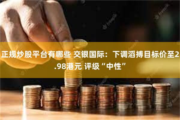 正规炒股平台有哪些 交银国际：下调滔搏目标价至2.98港元 评级“中性”