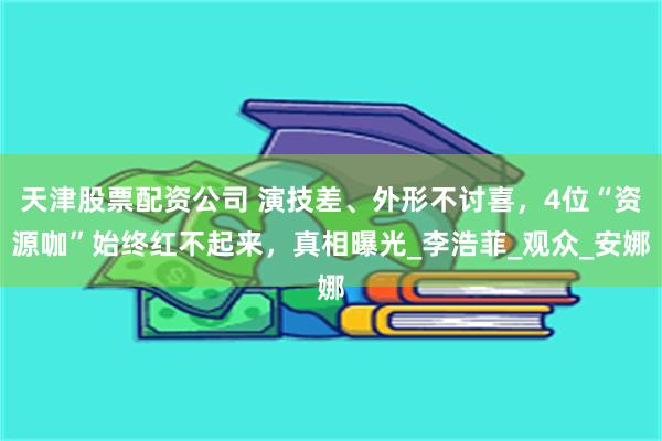 天津股票配资公司 演技差、外形不讨喜，4位“资源咖”始终红不起来，真相曝光_李浩菲_观众_安娜
