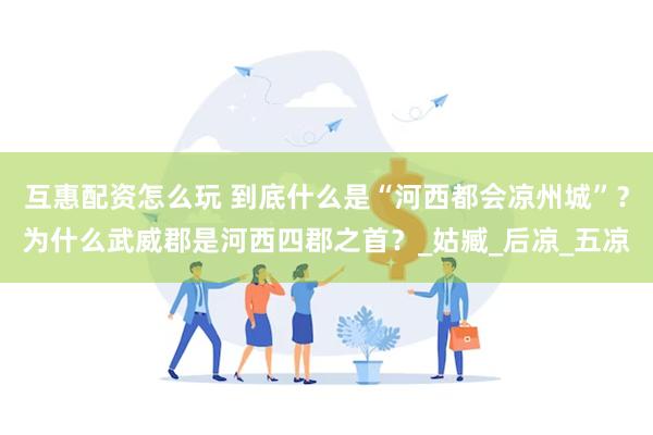 互惠配资怎么玩 到底什么是“河西都会凉州城”？为什么武威郡是河西四郡之首？_姑臧_后凉_五凉
