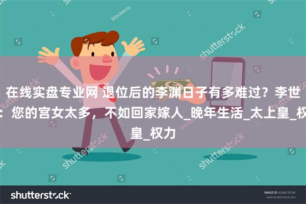 在线实盘专业网 退位后的李渊日子有多难过？李世民：您的宫女太多，不如回家嫁人_晚年生活_太上皇_权力