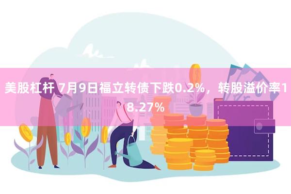美股杠杆 7月9日福立转债下跌0.2%，转股溢价率18.27%