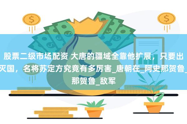 股票二级市场配资 大唐的疆域全靠他扩展，只要出征必灭国，名将苏定方究竟有多厉害_唐朝在_阿史那贺鲁_敌军