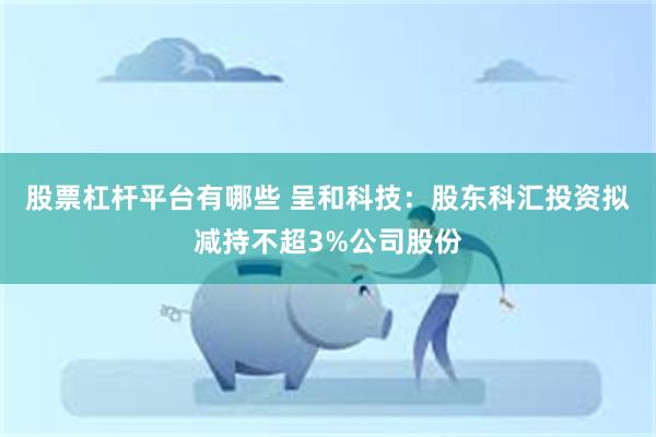 股票杠杆平台有哪些 呈和科技：股东科汇投资拟减持不超3%公司股份