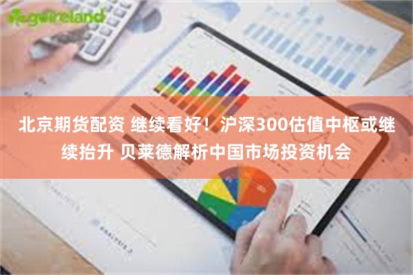 北京期货配资 继续看好！沪深300估值中枢或继续抬升 贝莱德解析中国市场投资机会