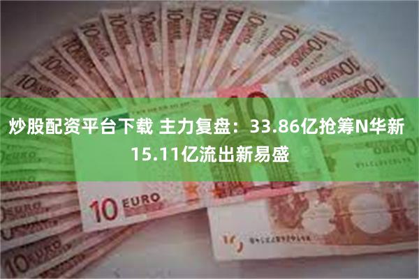 炒股配资平台下载 主力复盘：33.86亿抢筹N华新 15.11亿流出新易盛