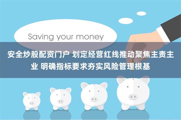 安全炒股配资门户 划定经营红线推动聚焦主责主业 明确指标要求夯实风险管理根基