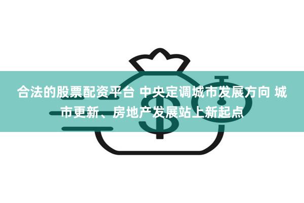 合法的股票配资平台 中央定调城市发展方向 城市更新、房地产发展站上新起点