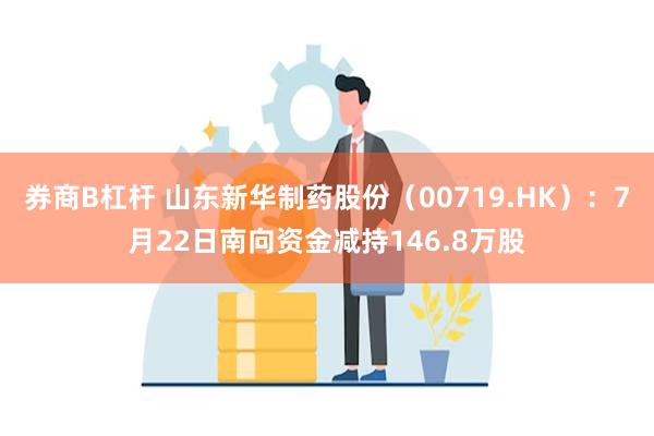 券商B杠杆 山东新华制药股份（00719.HK）：7月22日南向资金减持146.8万股
