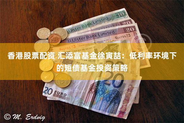 香港股票配资 汇添富基金徐寅喆：低利率环境下的短债基金投资策略