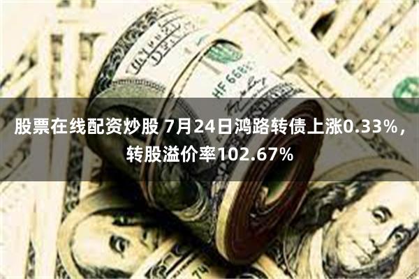 股票在线配资炒股 7月24日鸿路转债上涨0.33%，转股溢价率102.67%