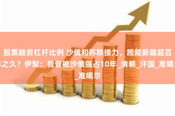 股票融资杠杆比例 沙俄和苏联接力，觊觎新疆超百年之久？伊犁：我曾被沙俄强占10年_清朝_汗国_准噶尔