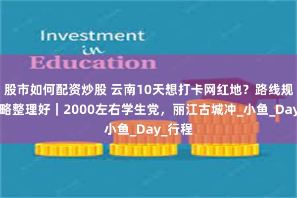 股市如何配资炒股 云南10天想打卡网红地？路线规划+攻略整理好｜2000左右学生党，丽江古城冲_小鱼_Day_行程