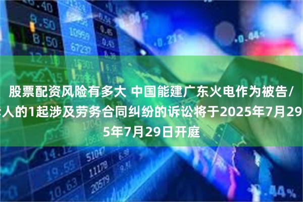 股票配资风险有多大 中国能建广东火电作为被告/被上诉人的1起涉及劳务合同纠纷的诉讼将于2025年7月29日开庭