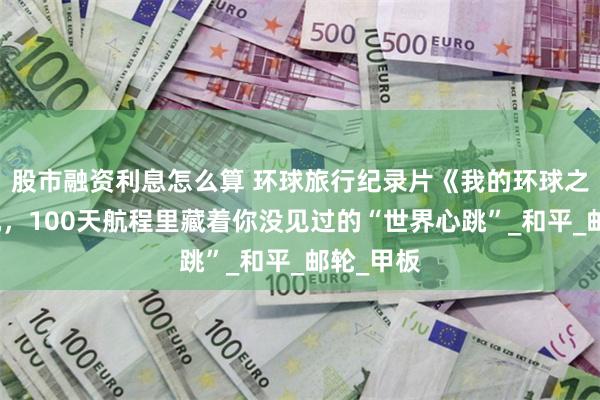 股市融资利息怎么算 环球旅行纪录片《我的环球之旅》开机，100天航程里藏着你没见过的“世界心跳”_和平_邮轮_甲板