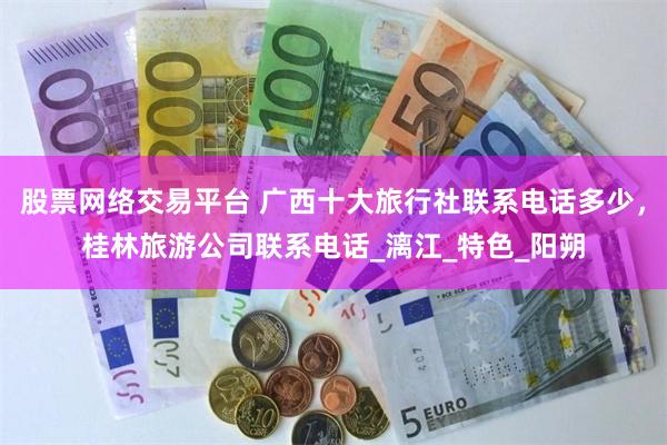 股票网络交易平台 广西十大旅行社联系电话多少，桂林旅游公司联系电话_漓江_特色_阳朔