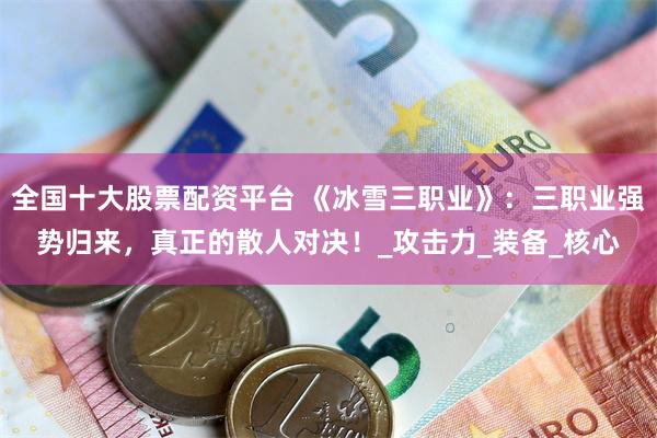 全国十大股票配资平台 《冰雪三职业》：三职业强势归来，真正的散人对决！_攻击力_装备_核心