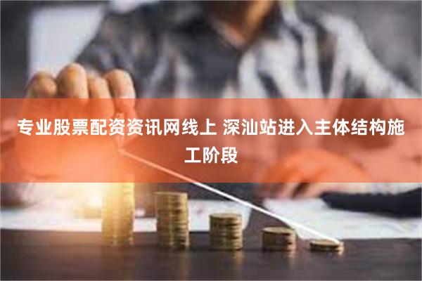 专业股票配资资讯网线上 深汕站进入主体结构施工阶段