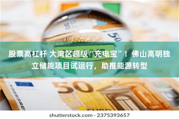股票高杠杆 大湾区超级“充电宝”！佛山高明独立储能项目试运行，助推能源转型
