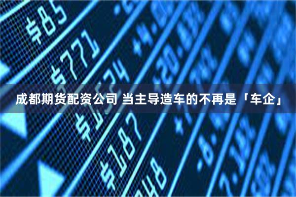 成都期货配资公司 当主导造车的不再是「车企」
