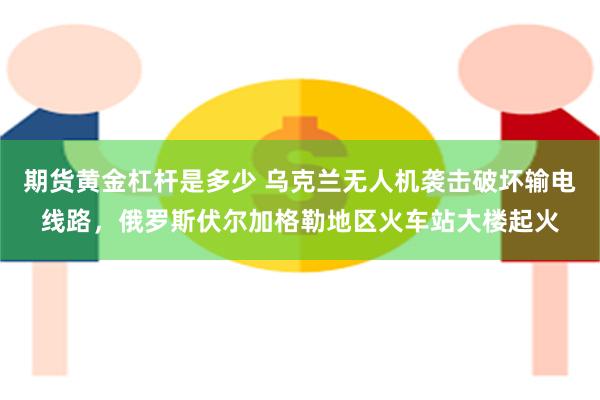 期货黄金杠杆是多少 乌克兰无人机袭击破坏输电线路，俄罗斯伏尔加格勒地区火车站大楼起火