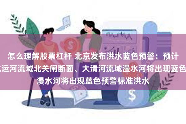 怎么理解股票杠杆 北京发布洪水蓝色预警：预计4日至5日，北运河流域北关闸断面、大清河流域漫水河将出现蓝色预警标准洪水