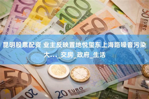 昆明股票配资 业主反映置地悦玺东上海路噪音污染大…_交房_政府_生活