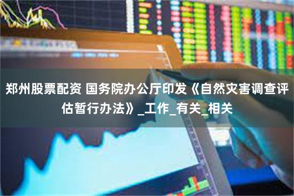 郑州股票配资 国务院办公厅印发《自然灾害调查评估暂行办法》_工作_有关_相关