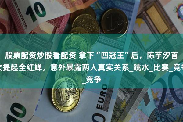 股票配资炒股看配资 拿下“四冠王”后，陈芋汐首次提起全红婵，意外暴露两人真实关系_跳水_比赛_竞争