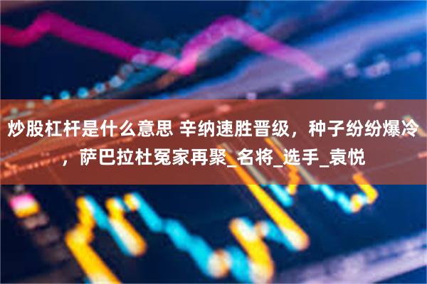 炒股杠杆是什么意思 辛纳速胜晋级，种子纷纷爆冷，萨巴拉杜冤家再聚_名将_选手_袁悦