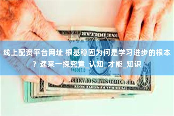 线上配资平台网址 根基稳固为何是学习进步的根本？速来一探究竟_认知_才能_知识