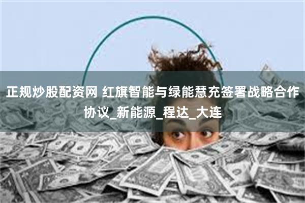 正规炒股配资网 红旗智能与绿能慧充签署战略合作协议_新能源_程达_大连