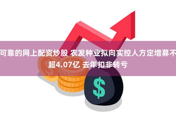 可靠的网上配资炒股 农发种业拟向实控人方定增募不超4.07亿 去年扣非转亏