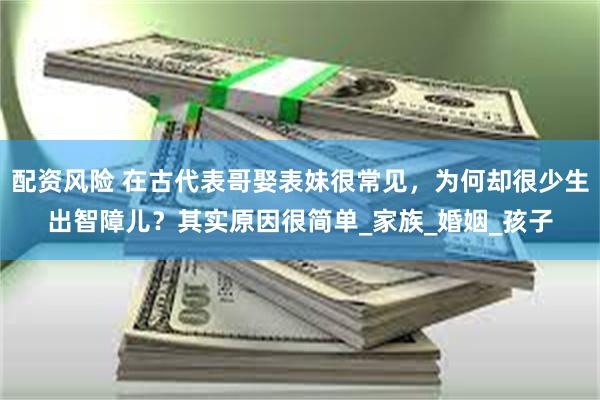 配资风险 在古代表哥娶表妹很常见，为何却很少生出智障儿？其实原因很简单_家族_婚姻_孩子